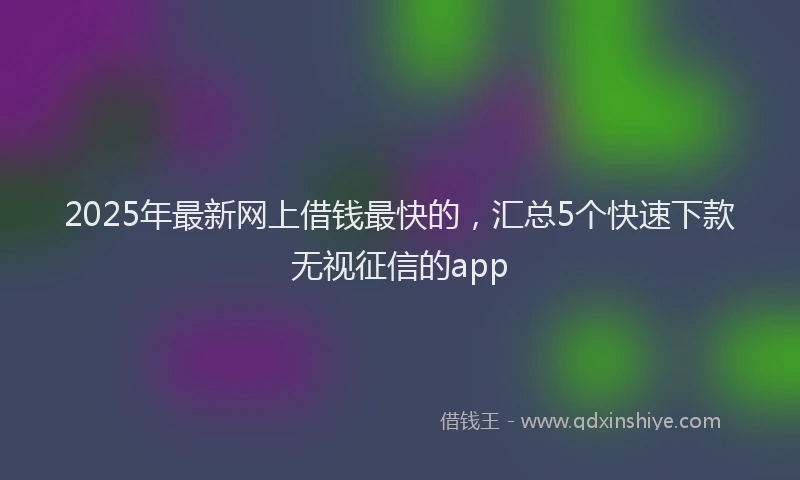 2025年最新网上借钱最快的，汇总5个快速下款无视征信的app