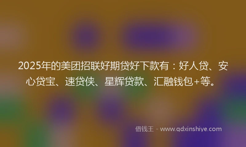 2025年的美团招联好期贷好下款有：好人贷、安心贷宝、速贷侠、星辉贷款、汇融钱包+等。