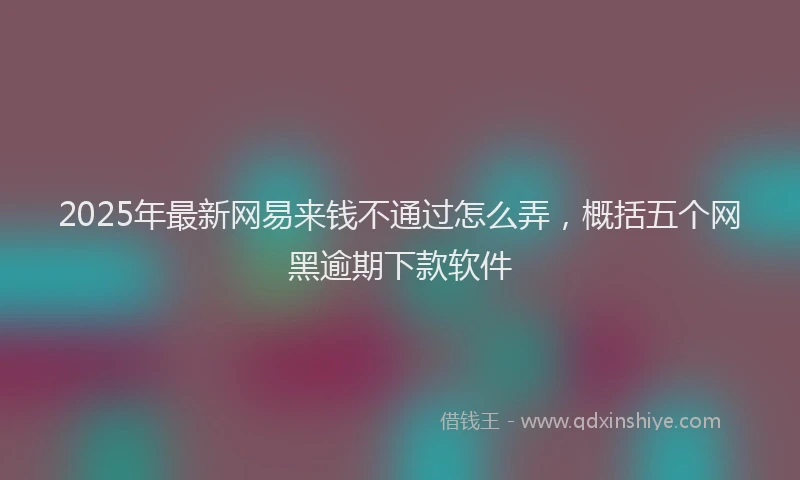 2025年最新网易来钱不通过怎么弄，概括五个网黑逾期下款软件