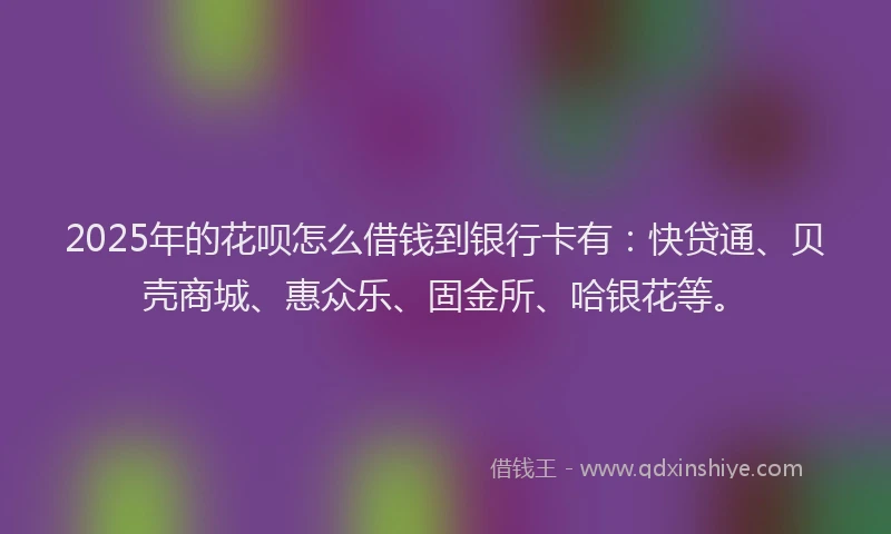 2025年的花呗怎么借钱到银行卡有：快贷通、贝壳商城、惠众乐、固金所、哈银花等。