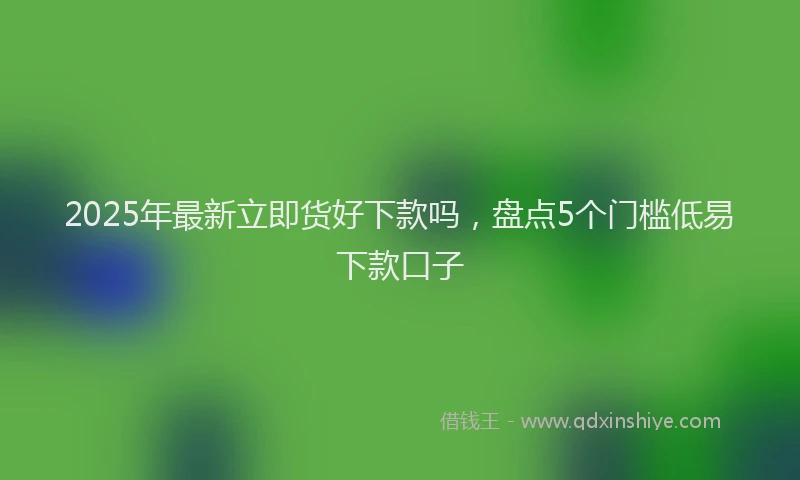 2025年最新立即货好下款吗，盘点5个门槛低易下款口子