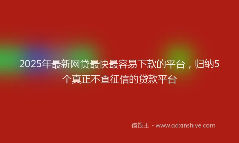 2025年最新网贷最快最容易下款的平台，归纳5个真正不查征信的贷款平台