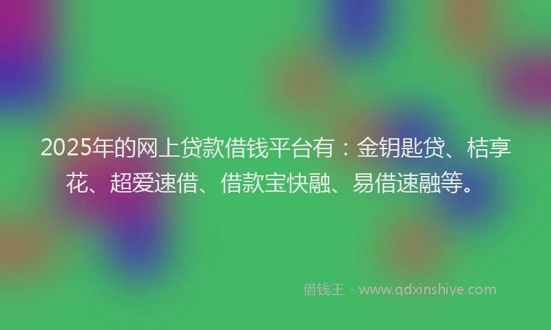 2025年的网上贷款借钱平台有：金钥匙贷、桔享花、超爱速借、借款宝快融、易借速融等。