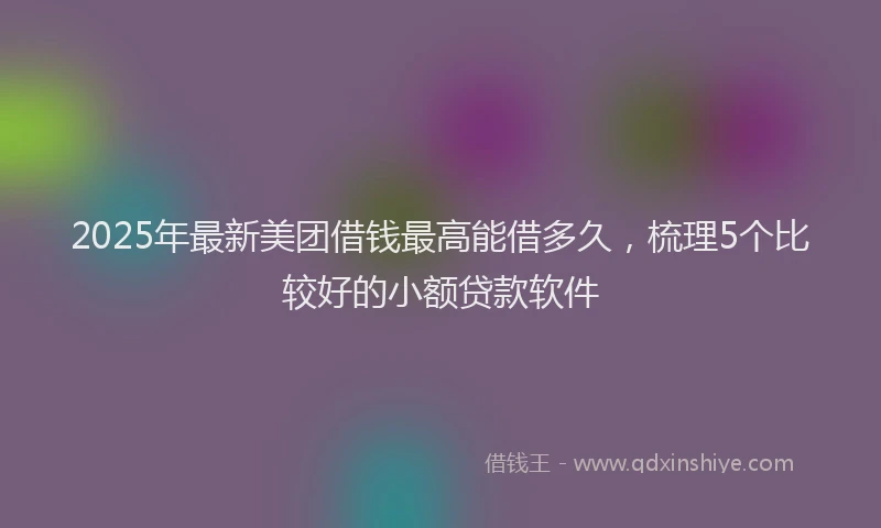 2025年最新美团借钱最高能借多久，梳理5个比较好的小额贷款软件