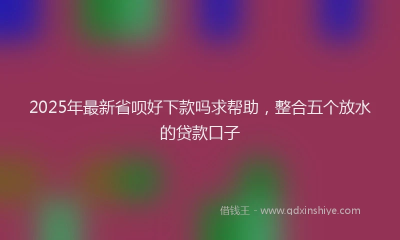 2025年最新省呗好下款吗求帮助，整合五个放水的贷款口子