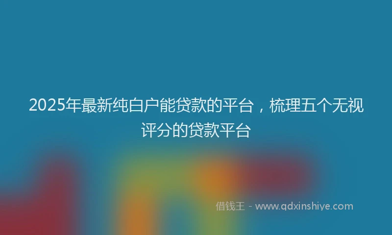 2025年最新纯白户能贷款的平台，梳理五个无视评分的贷款平台