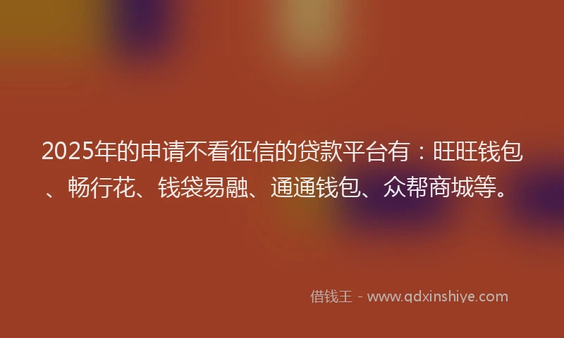 2025年的申请不看征信的贷款平台有：旺旺钱包、畅行花、钱袋易融、通通钱包、众帮商城等。