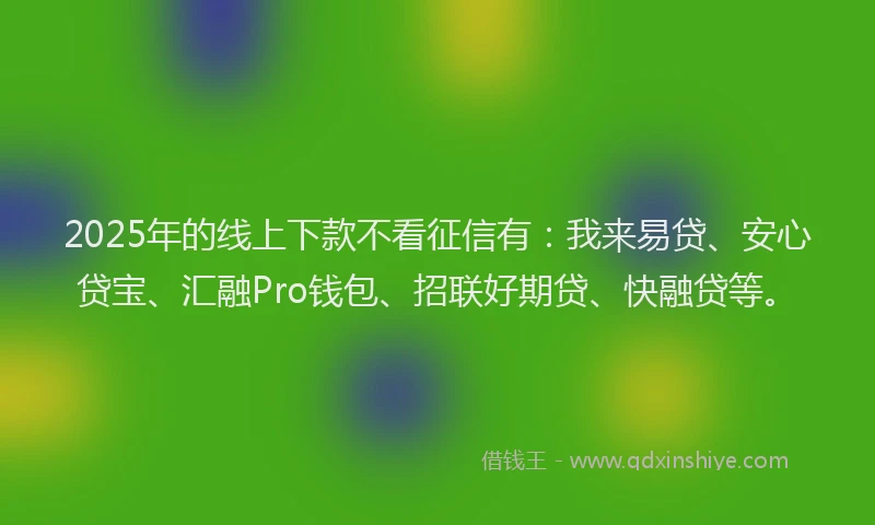 2025年的线上下款不看征信有：我来易贷、安心贷宝、汇融Pro钱包、招联好期贷、快融贷等。