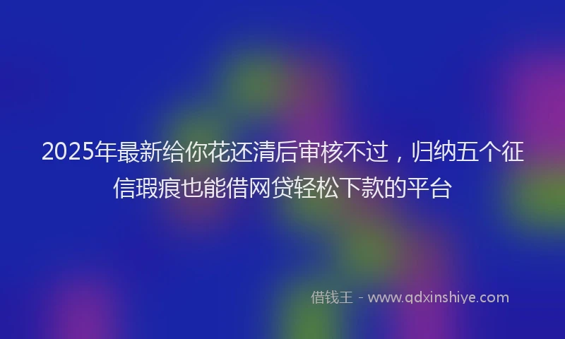 2025年最新给你花还清后审核不过，归纳五个征信瑕疵也能借网贷轻松下款的平台
