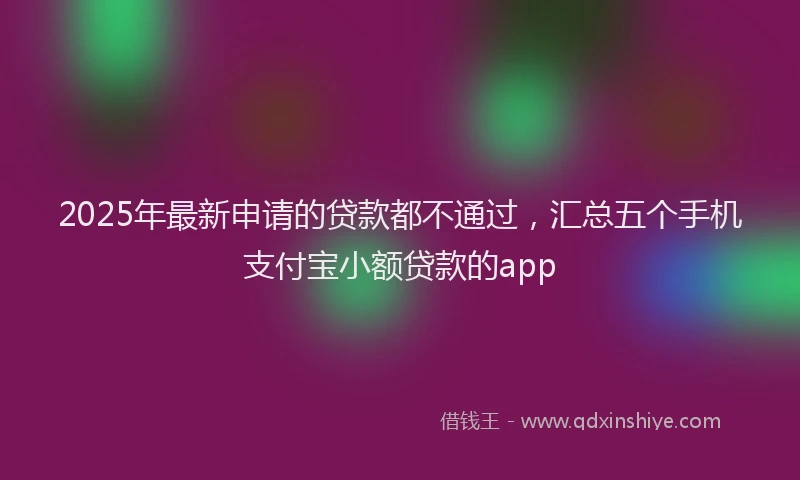 2025年最新申请的贷款都不通过，汇总五个手机支付宝小额贷款的app