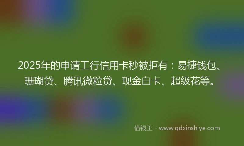 2025年的申请工行信用卡秒被拒有：易捷钱包、珊瑚贷、腾讯微粒贷、现金白卡、超级花等。