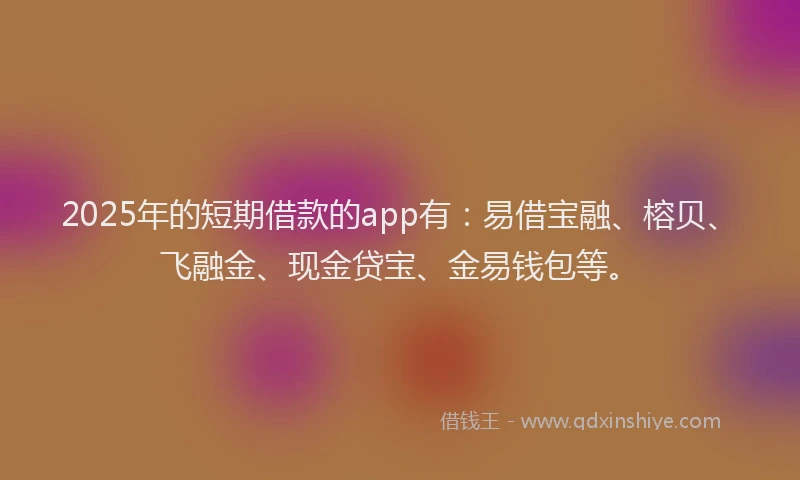 2025年的短期借款的app有：易借宝融、榕贝、飞融金、现金贷宝、金易钱包等。