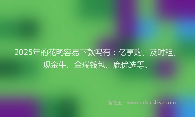 2025年的花鸭容易下款吗有：亿享购、及时租、现金牛、金瑞钱包、鹿优选等。