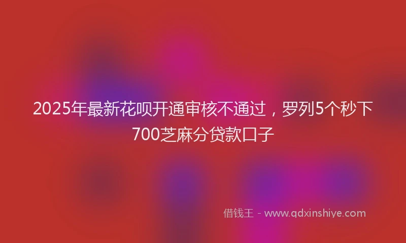 2025年最新花呗开通审核不通过，罗列5个秒下700芝麻分贷款口子