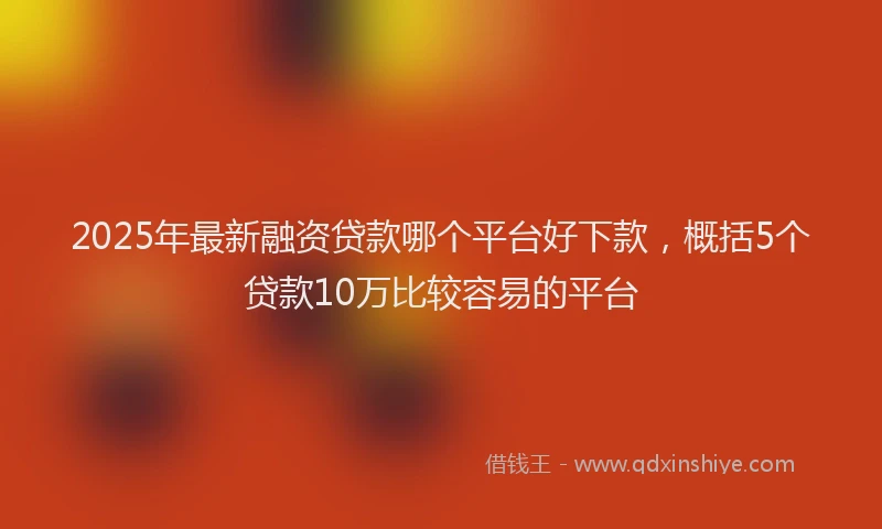 2025年最新融资贷款哪个平台好下款，概括5个贷款10万比较容易的平台