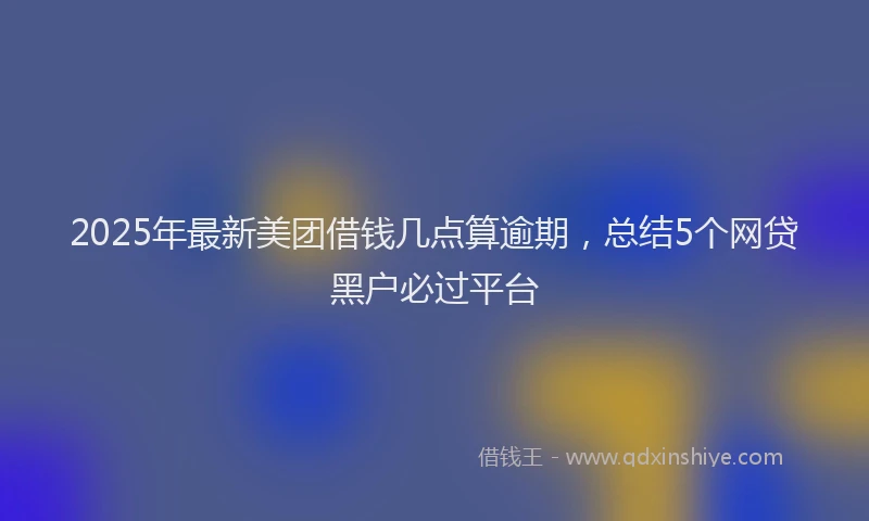 2025年最新美团借钱几点算逾期，总结5个网贷黑户必过平台