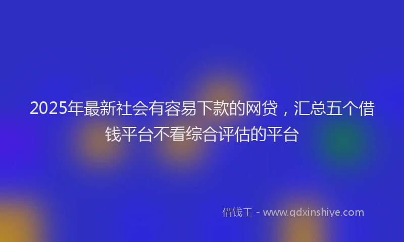 2025年最新社会有容易下款的网贷，汇总五个借钱平台不看综合评估的平台