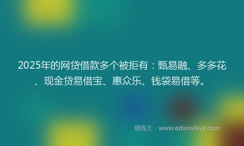 2025年的网贷借款多个被拒有：甄易融、多多花、现金贷易借宝、惠众乐、钱袋易借等。