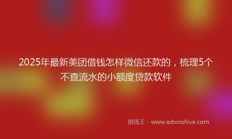 2025年最新美团借钱怎样微信还款的，梳理5个不查流水的小额度贷款软件