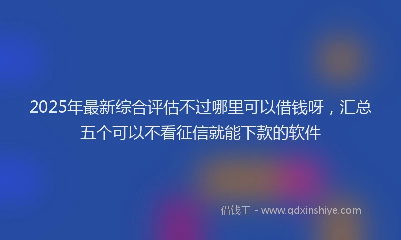 2025年最新综合评估不过哪里可以借钱呀，汇总五个可以不看征信就能下款的软件