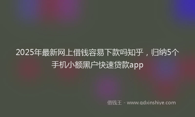 2025年最新网上借钱容易下款吗知乎，归纳5个手机小额黑户快速贷款app