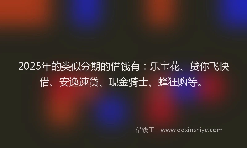 2025年的类似分期的借钱有：乐宝花、贷你飞快借、安逸速贷、现金骑士、蜂狂购等。