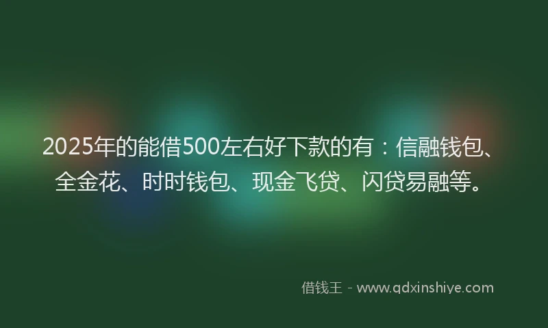 2025年的能借500左右好下款的有：信融钱包、全金花、时时钱包、现金飞贷、闪贷易融等。