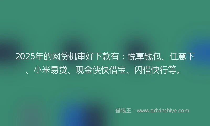 2025年的网贷机审好下款有：悦享钱包、任意下、小米易贷、现金侠快借宝、闪借快行等。