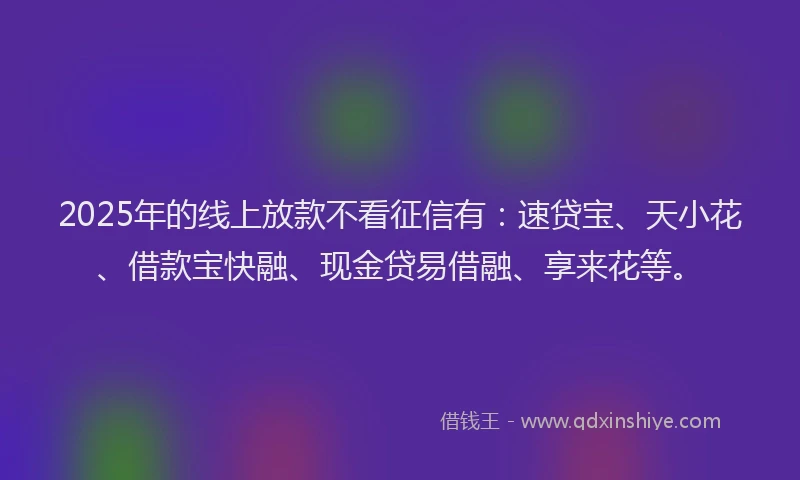 2025年的线上放款不看征信有：速贷宝、天小花、借款宝快融、现金贷易借融、享来花等。