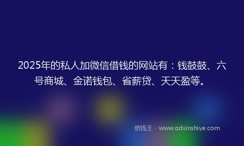 2025年的私人加微信借钱的网站有：钱鼓鼓、六号商城、金诺钱包、省薪贷、天天盈等。