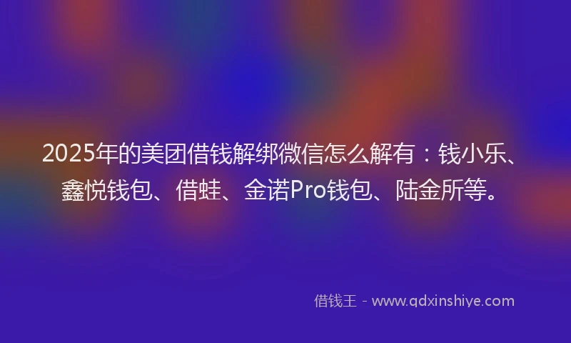 2025年的美团借钱解绑微信怎么解有：钱小乐、鑫悦钱包、借蛙、金诺Pro钱包、陆金所等。