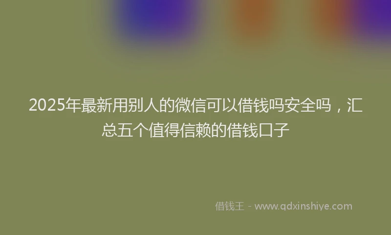 2025年最新用别人的微信可以借钱吗安全吗，汇总五个值得信赖的借钱口子