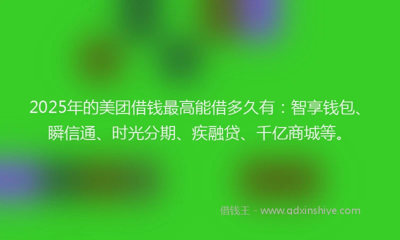 2025年的美团借钱最高能借多久有：智享钱包、瞬信通、时光分期、疾融贷、千亿商城等。