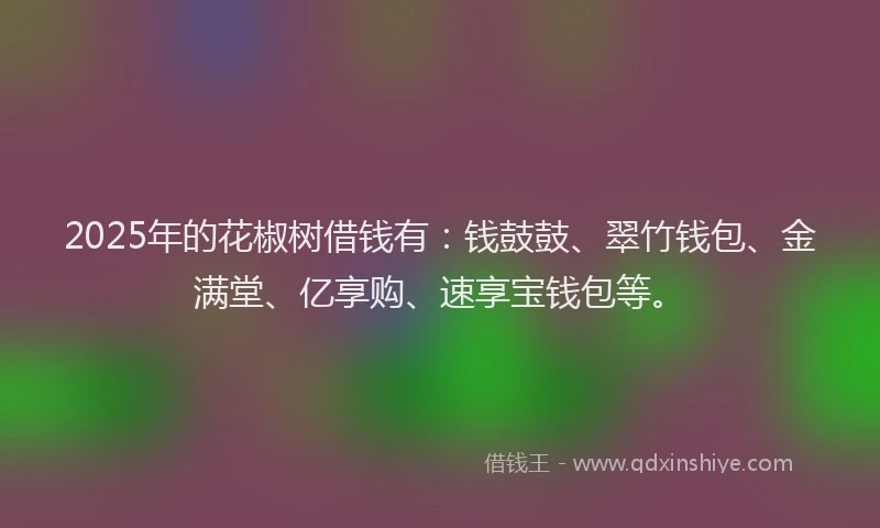 2025年的花椒树借钱有：钱鼓鼓、翠竹钱包、金满堂、亿享购、速享宝钱包等。