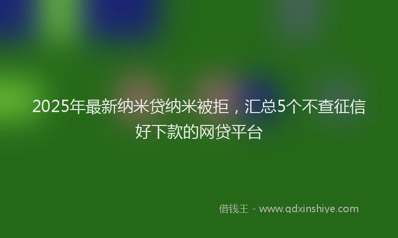 2025年最新纳米贷纳米被拒，汇总5个不查征信好下款的网贷平台