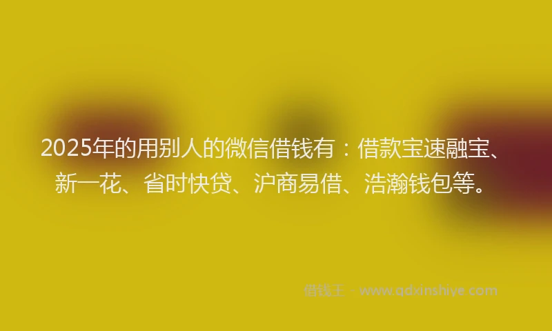 2025年的用别人的微信借钱有：借款宝速融宝、新一花、省时快贷、沪商易借、浩瀚钱包等。