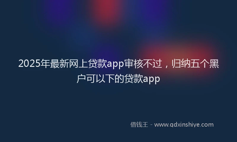 2025年最新网上贷款app审核不过，归纳五个黑户可以下的贷款app
