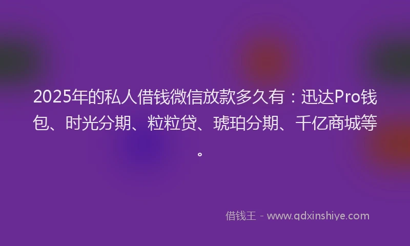 2025年的私人借钱微信放款多久有：迅达Pro钱包、时光分期、粒粒贷、琥珀分期、千亿商城等。