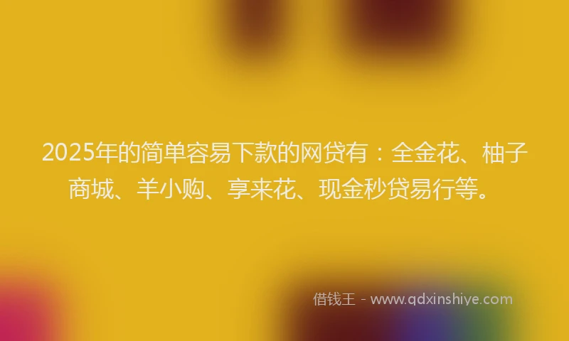 2025年的简单容易下款的网贷有：全金花、柚子商城、羊小购、享来花、现金秒贷易行等。