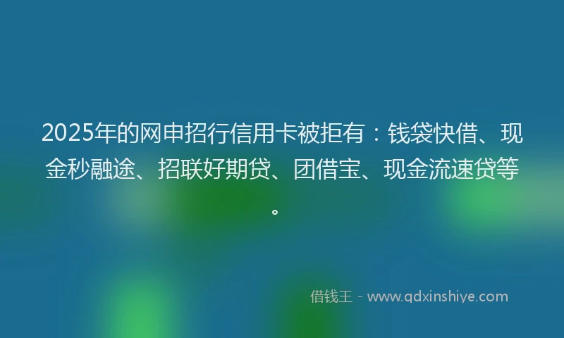 2025年的网申招行信用卡被拒有：钱袋快借、现金秒融途、招联好期贷、团借宝、现金流速贷等。