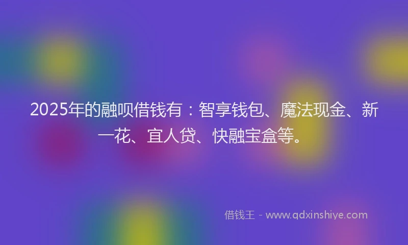 2025年的融呗借钱有：智享钱包、魔法现金、新一花、宜人贷、快融宝盒等。