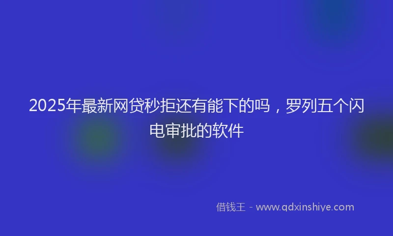 2025年最新网贷秒拒还有能下的吗，罗列五个闪电审批的软件