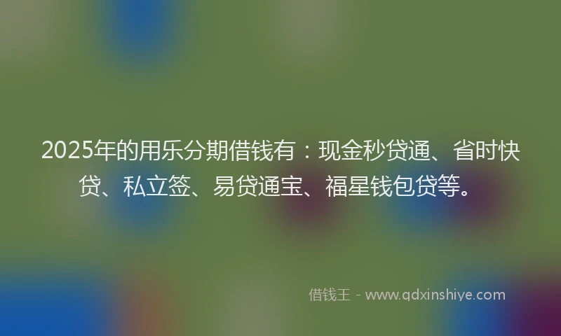 2025年的用乐分期借钱有：现金秒贷通、省时快贷、私立签、易贷通宝、福星钱包贷等。