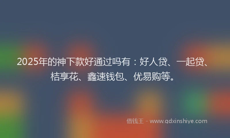 2025年的神下款好通过吗有：好人贷、一起贷、桔享花、鑫速钱包、优易购等。