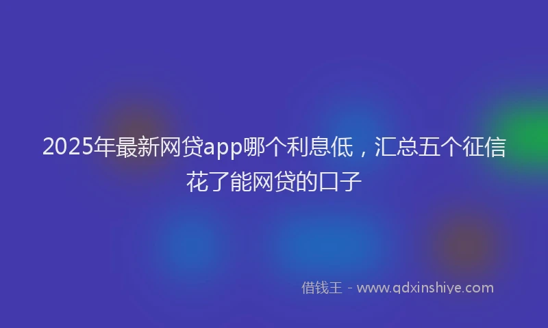 2025年最新网贷app哪个利息低，汇总五个征信花了能网贷的口子