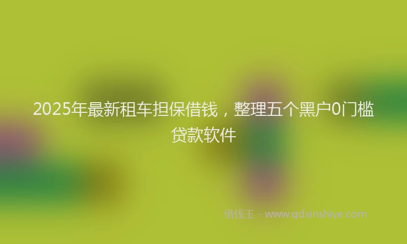 2025年最新租车担保借钱，整理五个黑户0门槛贷款软件