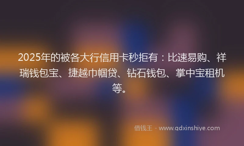 2025年的被各大行信用卡秒拒有：比速易购、祥瑞钱包宝、捷越巾帼贷、钻石钱包、掌中宝租机等。