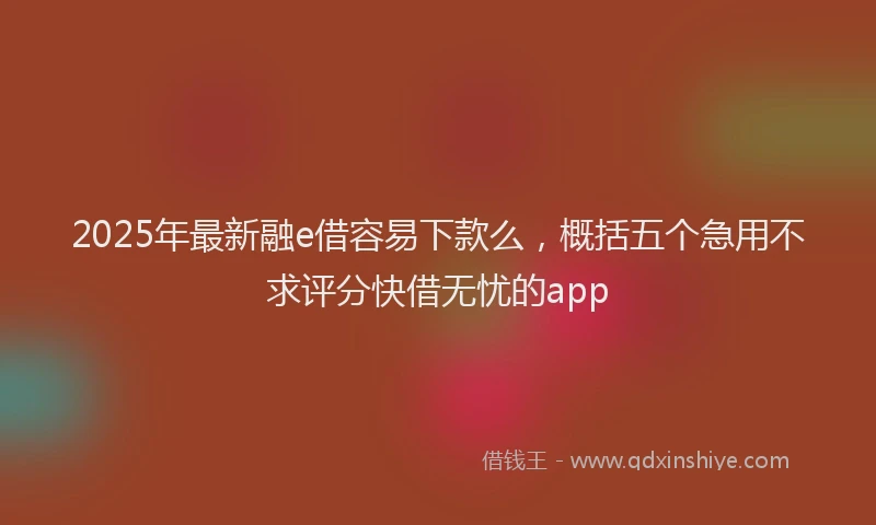 2025年最新融e借容易下款么，概括五个急用不求评分快借无忧的app