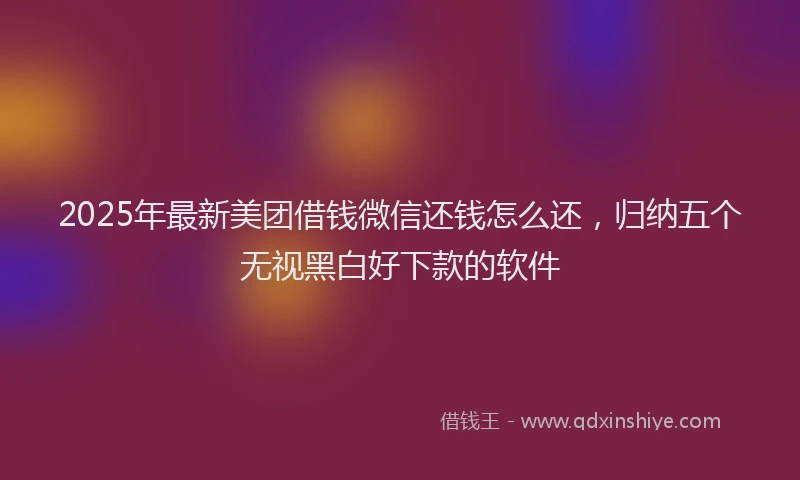 2025年最新美团借钱微信还钱怎么还，归纳五个无视黑白好下款的软件