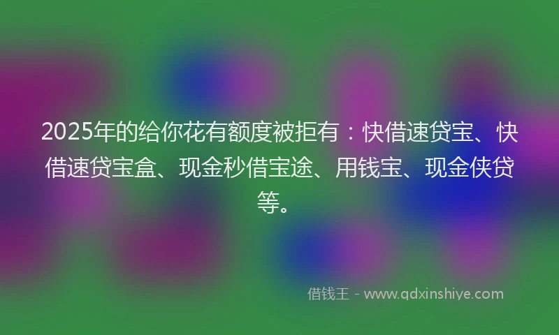2025年的给你花有额度被拒有：快借速贷宝、快借速贷宝盒、现金秒借宝途、用钱宝、现金侠贷等。